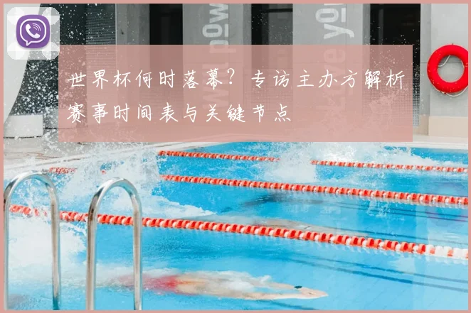 世界杯何时落幕？专访主办方解析赛事时间表与关键节点