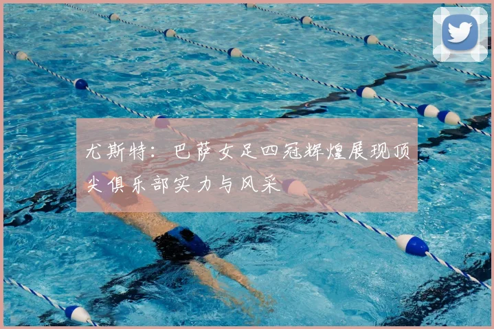 尤斯特：巴萨女足四冠辉煌展现顶尖俱乐部实力与风采