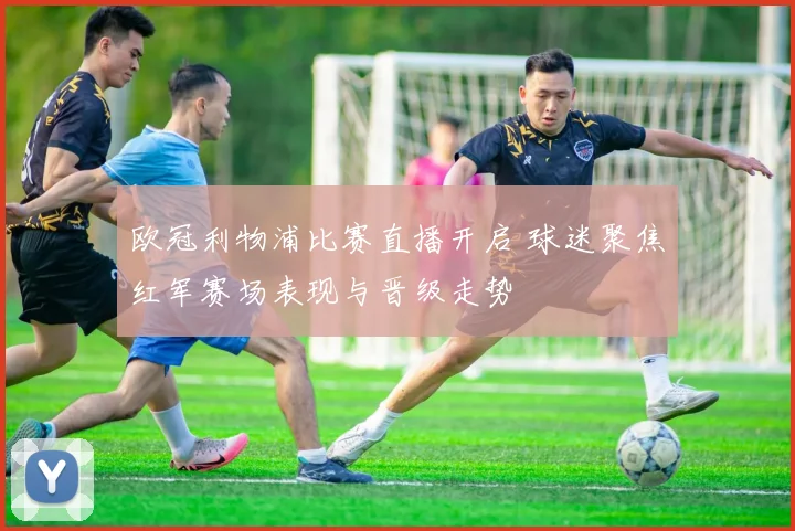 欧冠利物浦比赛直播开启 球迷聚焦红军赛场表现与晋级走势