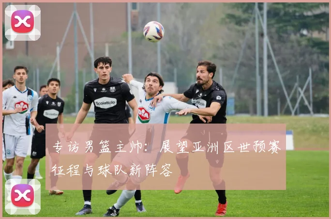 专访男篮主帅：展望亚洲区世预赛征程与球队新阵容