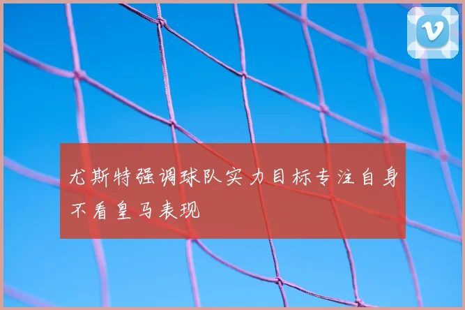 尤斯特强调球队实力目标专注自身不看皇马表现