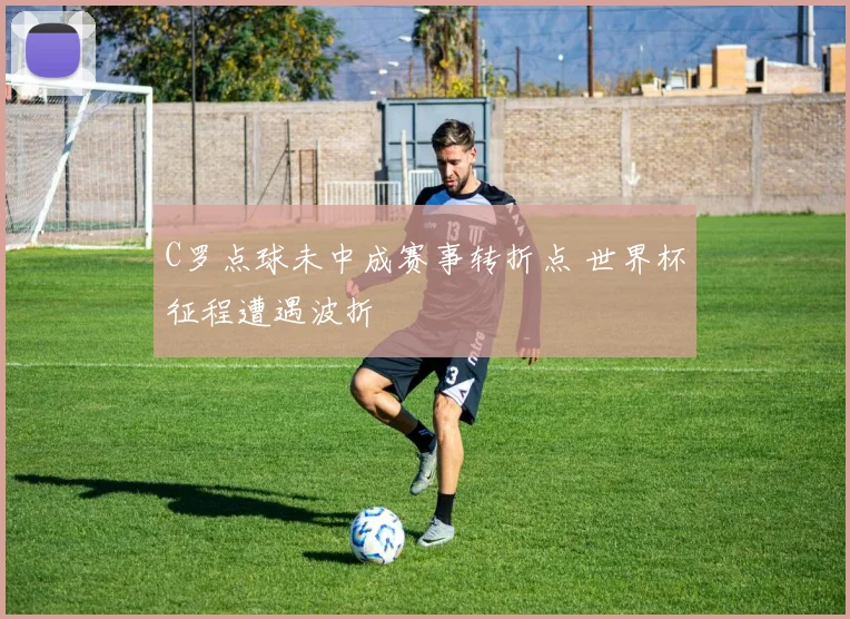 C罗点球未中成赛事转折点 世界杯征程遭遇波折