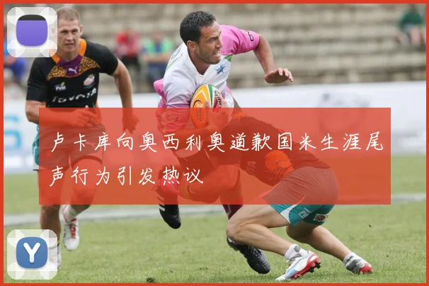 卢卡库向奥西利奥道歉国米生涯尾声行为引发热议