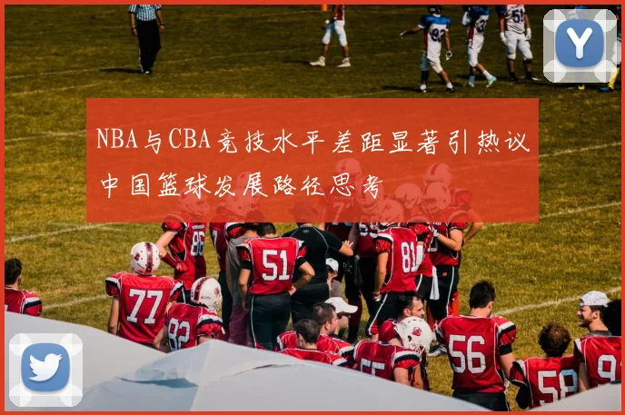 NBA与CBA竞技水平差距显著引热议中国篮球发展路径思考