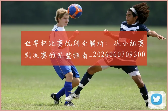 世界杯比赛规则全解析：从小组赛到决赛的完整指南_20260607093003