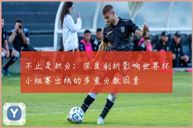 不止是积分：深度剖析影响世界杯小组赛出线的多重分数因素