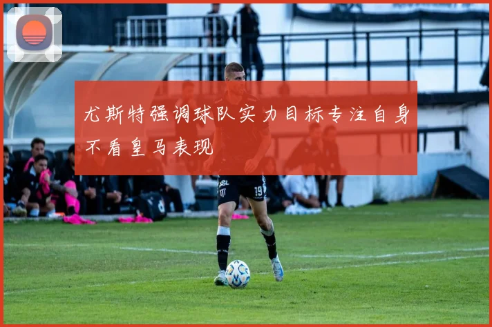 尤斯特强调球队实力目标专注自身不看皇马表现
