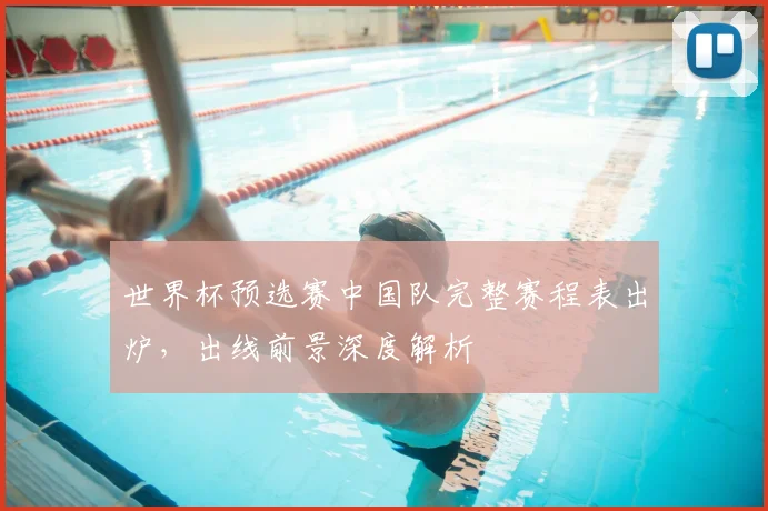 世界杯预选赛中国队完整赛程表出炉，出线前景深度解析