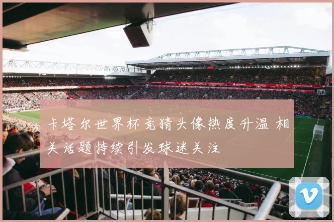 卡塔尔世界杯竞猜头像热度升温 相关话题持续引发球迷关注