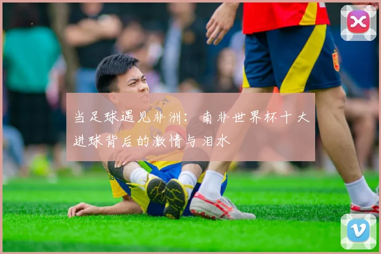 当足球遇见非洲：南非世界杯十大进球背后的激情与泪水