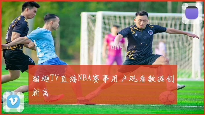 猎趣TV直播NBA赛事用户观看数据创新高