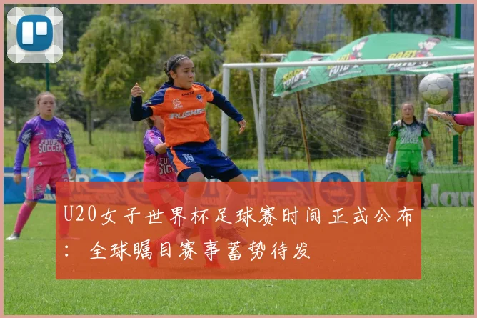 U20女子世界杯足球赛时间正式公布：全球瞩目赛事蓄势待发