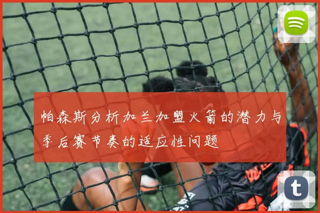 帕森斯分析加兰加盟火箭的潜力与季后赛节奏的适应性问题