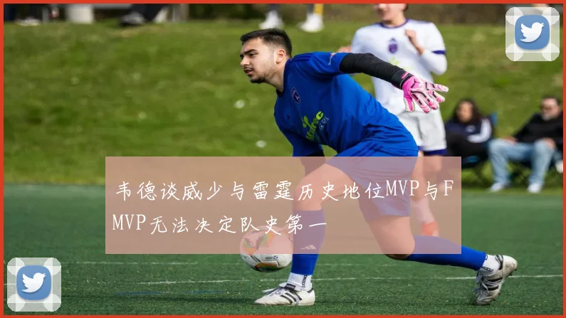 韦德谈威少与雷霆历史地位MVP与FMVP无法决定队史第一