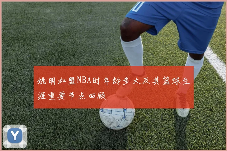 姚明加盟NBA时年龄多大及其篮球生涯重要节点回顾