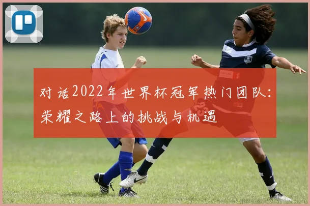 对话2022年世界杯冠军热门团队：荣耀之路上的挑战与机遇