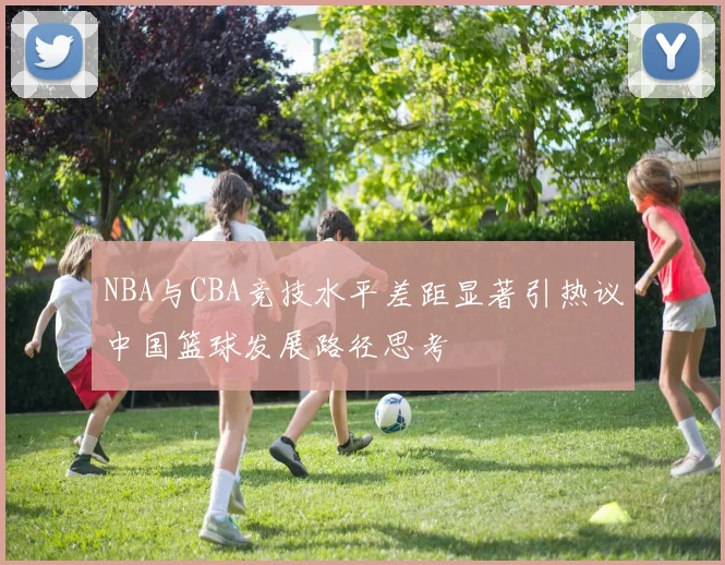 NBA与CBA竞技水平差距显著引热议中国篮球发展路径思考
