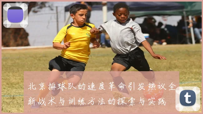 北京排球队的速度革命引发热议全新战术与训练方法的探索与实践