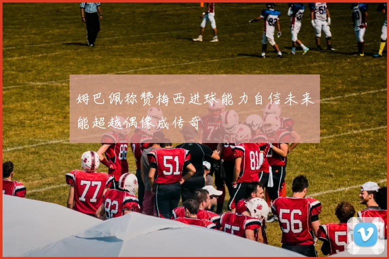 姆巴佩称赞梅西进球能力自信未来能超越偶像成传奇