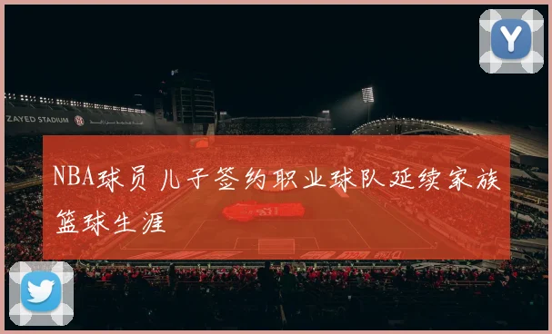 NBA球员儿子签约职业球队延续家族篮球生涯