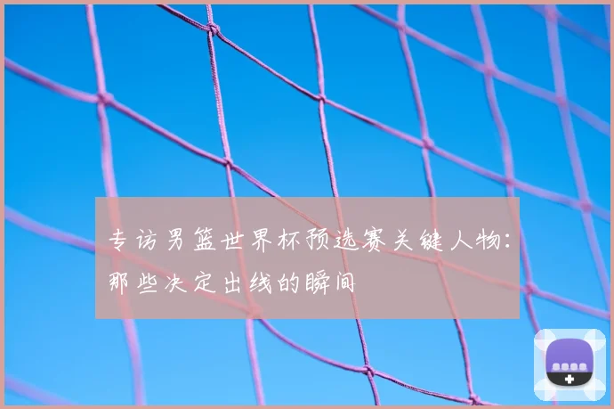 专访男篮世界杯预选赛关键人物：那些决定出线的瞬间