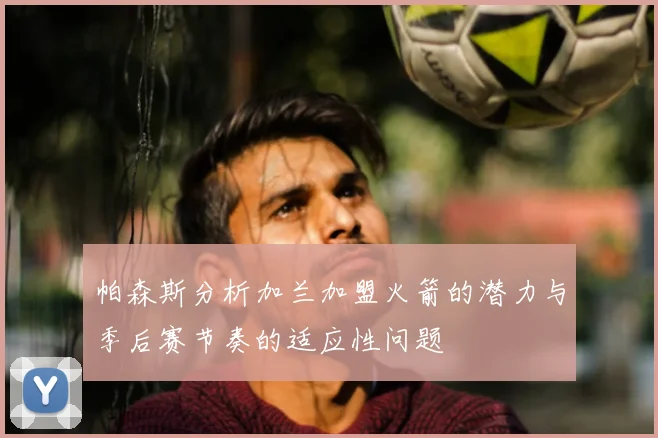 帕森斯分析加兰加盟火箭的潜力与季后赛节奏的适应性问题