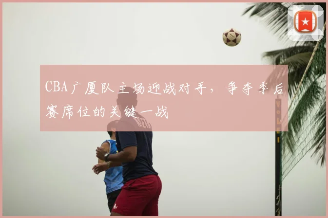 CBA广厦队主场迎战对手，争夺季后赛席位的关键一战