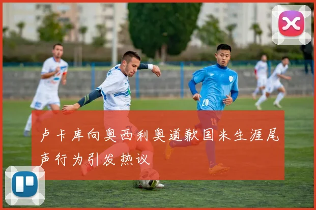 卢卡库向奥西利奥道歉国米生涯尾声行为引发热议