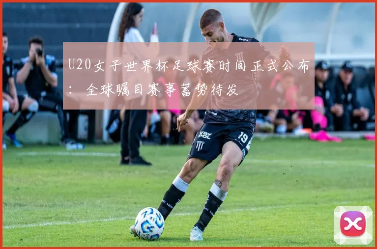 U20女子世界杯足球赛时间正式公布：全球瞩目赛事蓄势待发