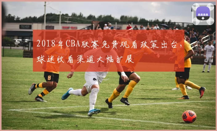 2018年CBA联赛免费观看政策出台，球迷收看渠道大幅扩展