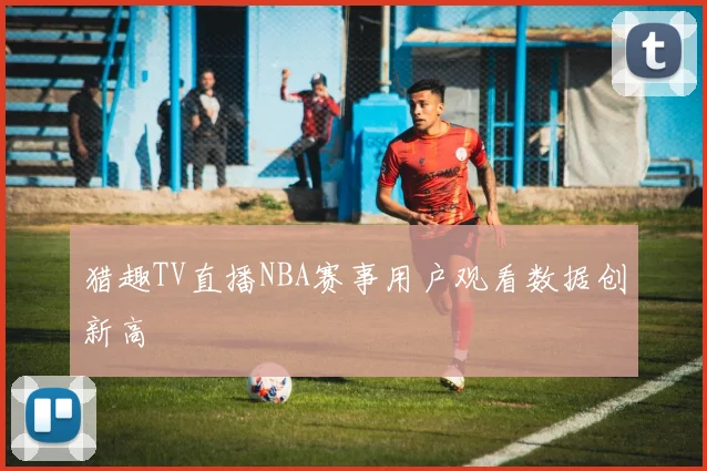 猎趣TV直播NBA赛事用户观看数据创新高