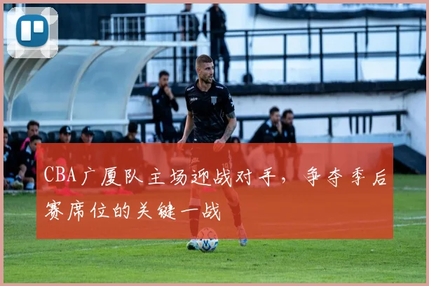 CBA广厦队主场迎战对手，争夺季后赛席位的关键一战