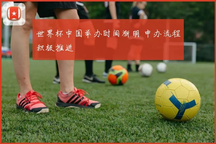 世界杯中国举办时间渐明 申办流程积极推进