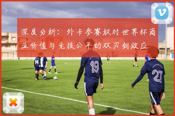 深度分析：外卡参赛权对世界杯商业价值与竞技公平的双刃剑效应