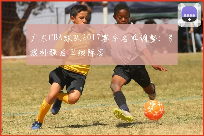 广东CBA球队2017赛季名单调整：引援补强后卫线阵容