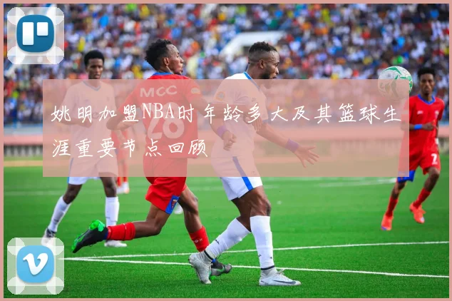 姚明加盟NBA时年龄多大及其篮球生涯重要节点回顾