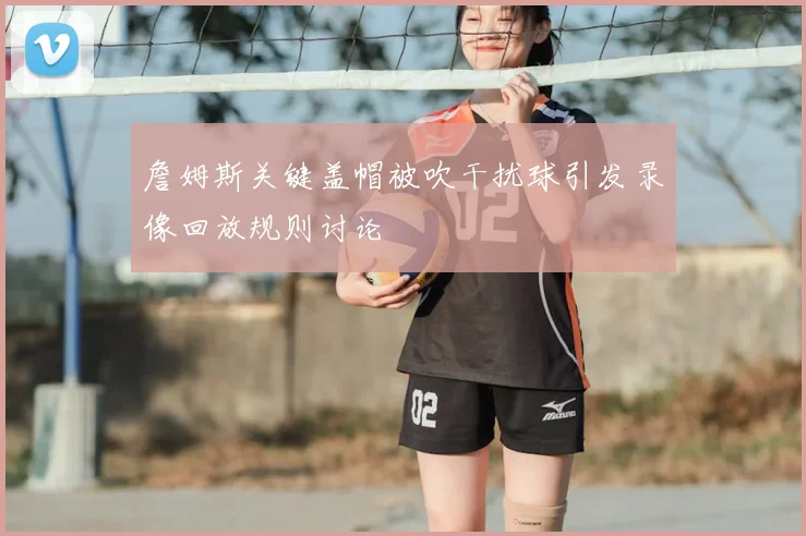 詹姆斯关键盖帽被吹干扰球引发录像回放规则讨论