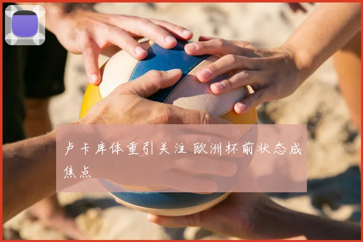 卢卡库体重引关注 欧洲杯前状态成焦点
