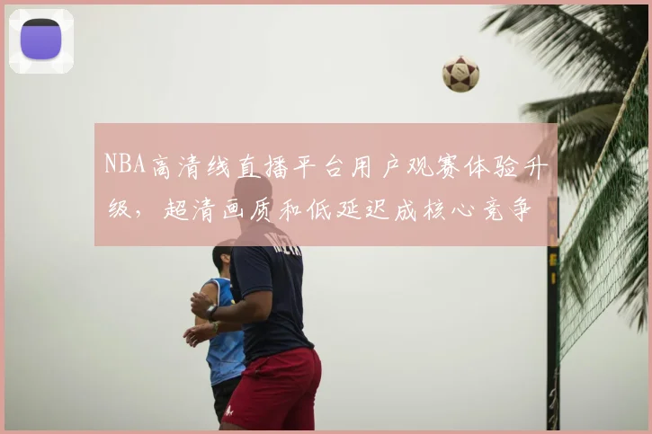 NBA高清线直播平台用户观赛体验升级，超清画质和低延迟成核心竞争力
