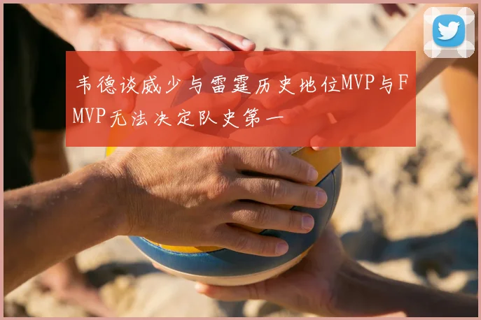 韦德谈威少与雷霆历史地位MVP与FMVP无法决定队史第一