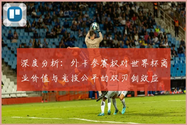 深度分析：外卡参赛权对世界杯商业价值与竞技公平的双刃剑效应