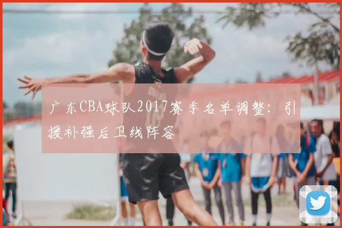 广东CBA球队2017赛季名单调整：引援补强后卫线阵容